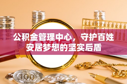 吉水公积金管理中心，守护百姓安居梦想的坚实后盾