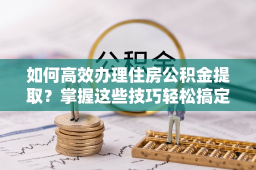 吉水如何高效办理住房公积金提取？掌握这些技巧轻松搞定