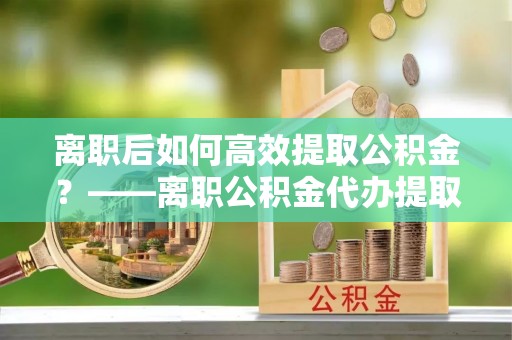 吉水离职后如何高效提取公积金？——离职公积金代办提取全流程解析