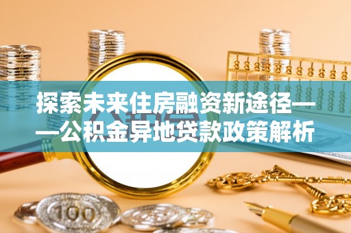 吉水探索未来住房融资新途径——公积金异地贷款政策解析与实践
