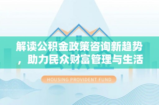 吉水解读公积金政策咨询新趋势，助力民众财富管理与生活规划