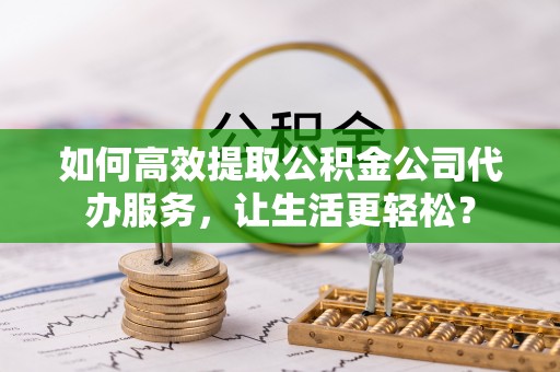 吉水如何高效提取公积金公司代办服务，让生活更轻松？