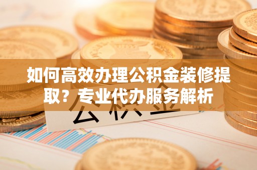 吉水如何高效办理公积金装修提取？专业代办服务解析