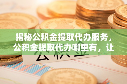 吉水揭秘公积金提取代办服务，公积金提取代办哪里有，让你省时省心的解决方案