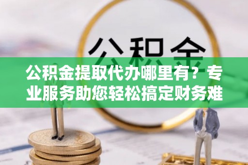 吉水公积金提取代办哪里有？专业服务助您轻松搞定财务难题
