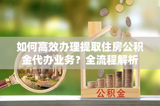 吉水如何高效办理提取住房公积金代办业务？全流程解析
