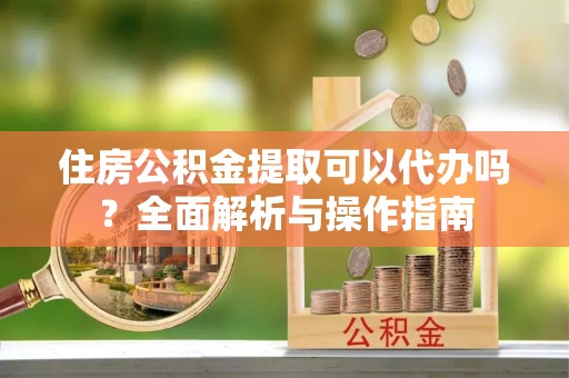 吉水住房公积金提取可以代办吗？全面解析与操作指南
