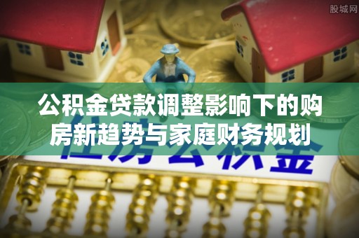 吉水公积金贷款调整影响下的购房新趋势与家庭财务规划