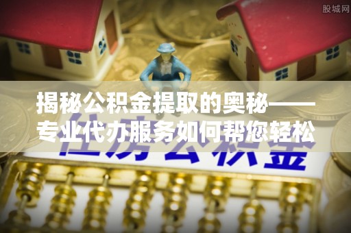吉水揭秘公积金提取的奥秘——专业代办服务如何帮您轻松搞定