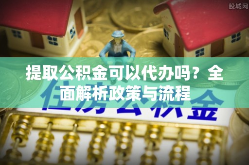吉水提取公积金可以代办吗？全面解析政策与流程