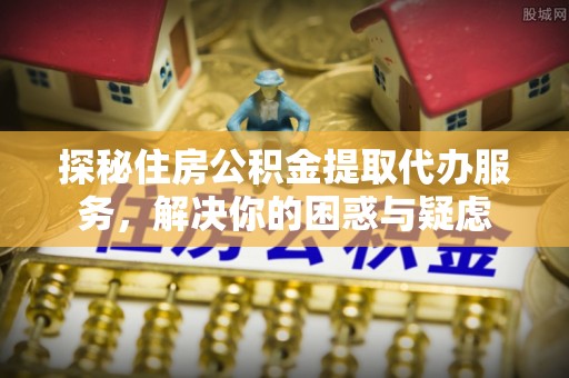 吉水探秘住房公积金提取代办服务，解决你的困惑与疑虑