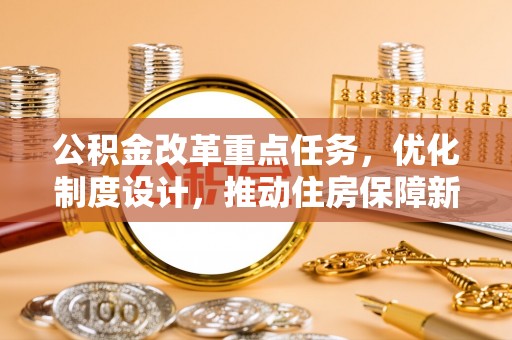 吉水公积金改革重点任务，优化制度设计，推动住房保障新发展