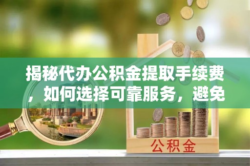 吉水揭秘代办公积金提取手续费，如何选择可靠服务，避免隐形陷阱