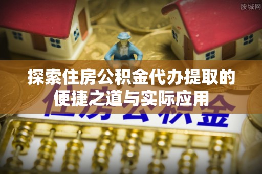 吉水探索住房公积金代办提取的便捷之道与实际应用