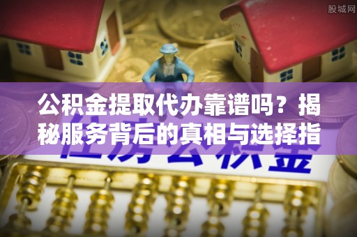 吉水公积金提取代办靠谱吗？揭秘服务背后的真相与选择指南