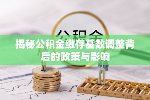 吉水揭秘公积金缴存基数调整背后的政策与影响