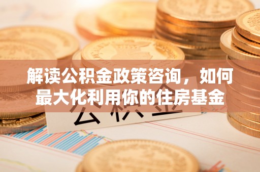 吉水解读公积金政策咨询，如何最大化利用你的住房基金