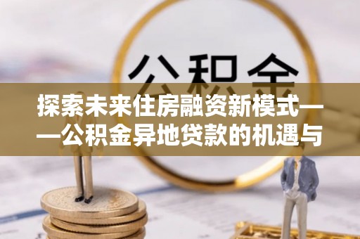 吉水探索未来住房融资新模式——公积金异地贷款的机遇与挑战