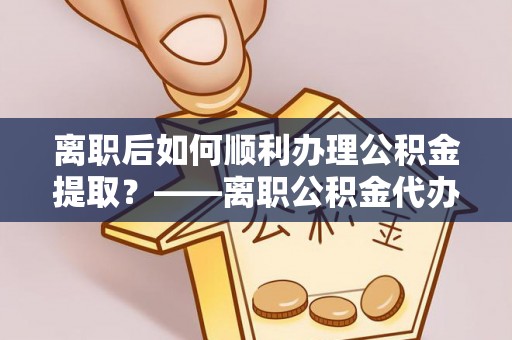 吉水离职后如何顺利办理公积金提取？——离职公积金代办提取全攻略