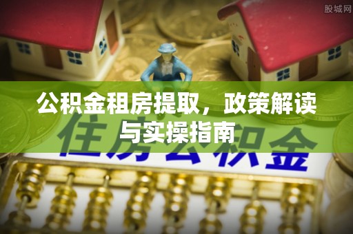 吉水公积金租房提取，政策解读与实操指南